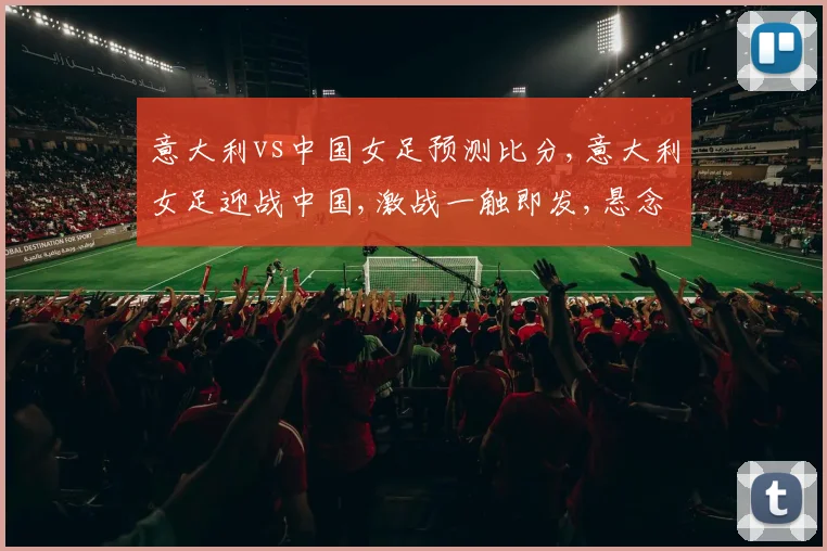 意大利vs中国女足预测比分,意大利女足迎战中国,激战一触即发,悬念重重,战况如何