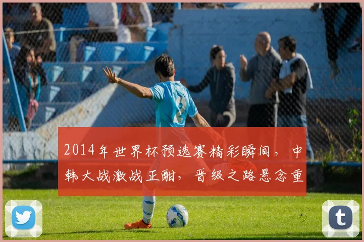 2014年世界杯预选赛精彩瞬间，中韩大战激战正酣，晋级之路悬念重重，你不可不知