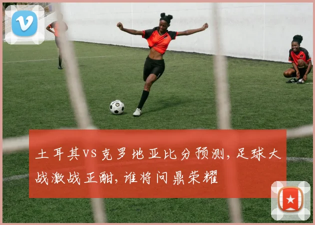 土耳其vs克罗地亚比分预测,足球大战激战正酣,谁将问鼎荣耀