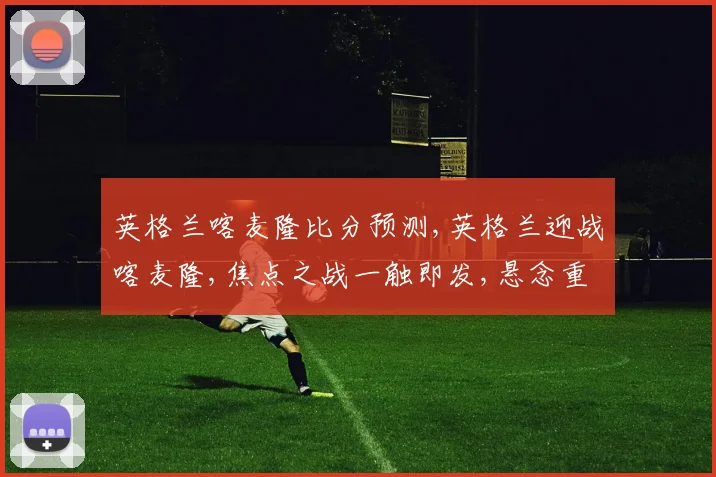 英格兰喀麦隆比分预测,英格兰迎战喀麦隆,焦点之战一触即发,悬念重重
